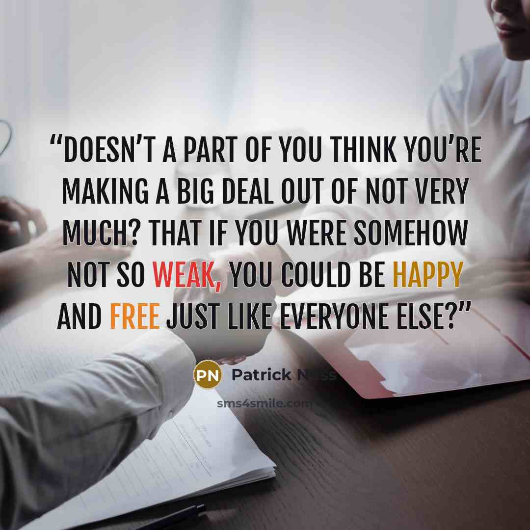 “Doesn’t a part of you think you’re making a big deal out of not very much? That if you were somehow not so weak, you could be happy and free just like everyone else?” quote by Patrick Ness