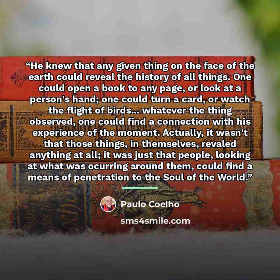 “He knew that any given thing on the face of the earth could reveal the history of all things. One could open a book to any page, or look at a person's hand; one could turn a card, or watch the flight of birds... whatever the thing observed, one could find a connection with his experience of the…” quote by Paulo Coelho