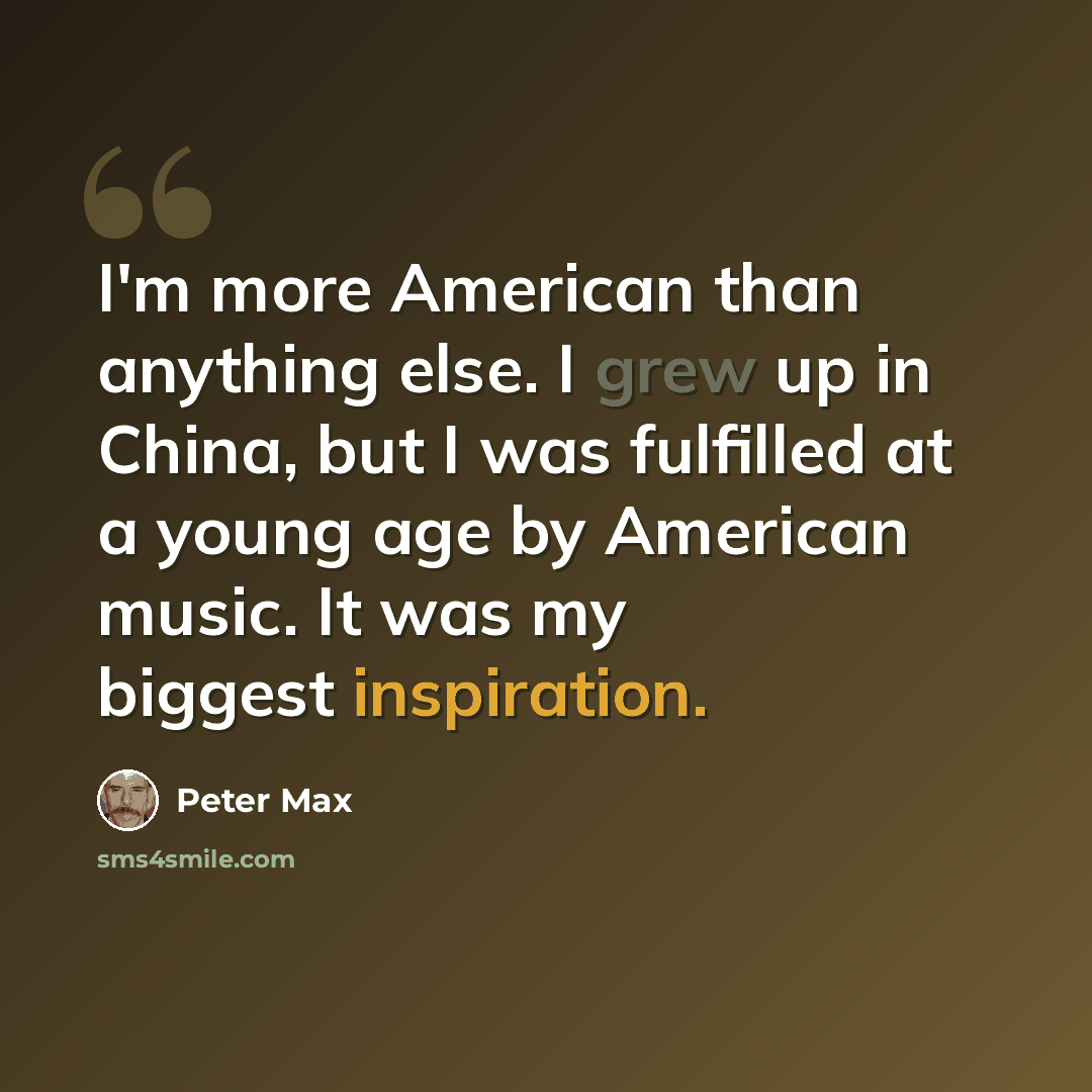 “I'm more American than anything else. I grew up in China, but I was fulfilled at a young age by American music. It was my biggest inspiration.” quote by Peter Max