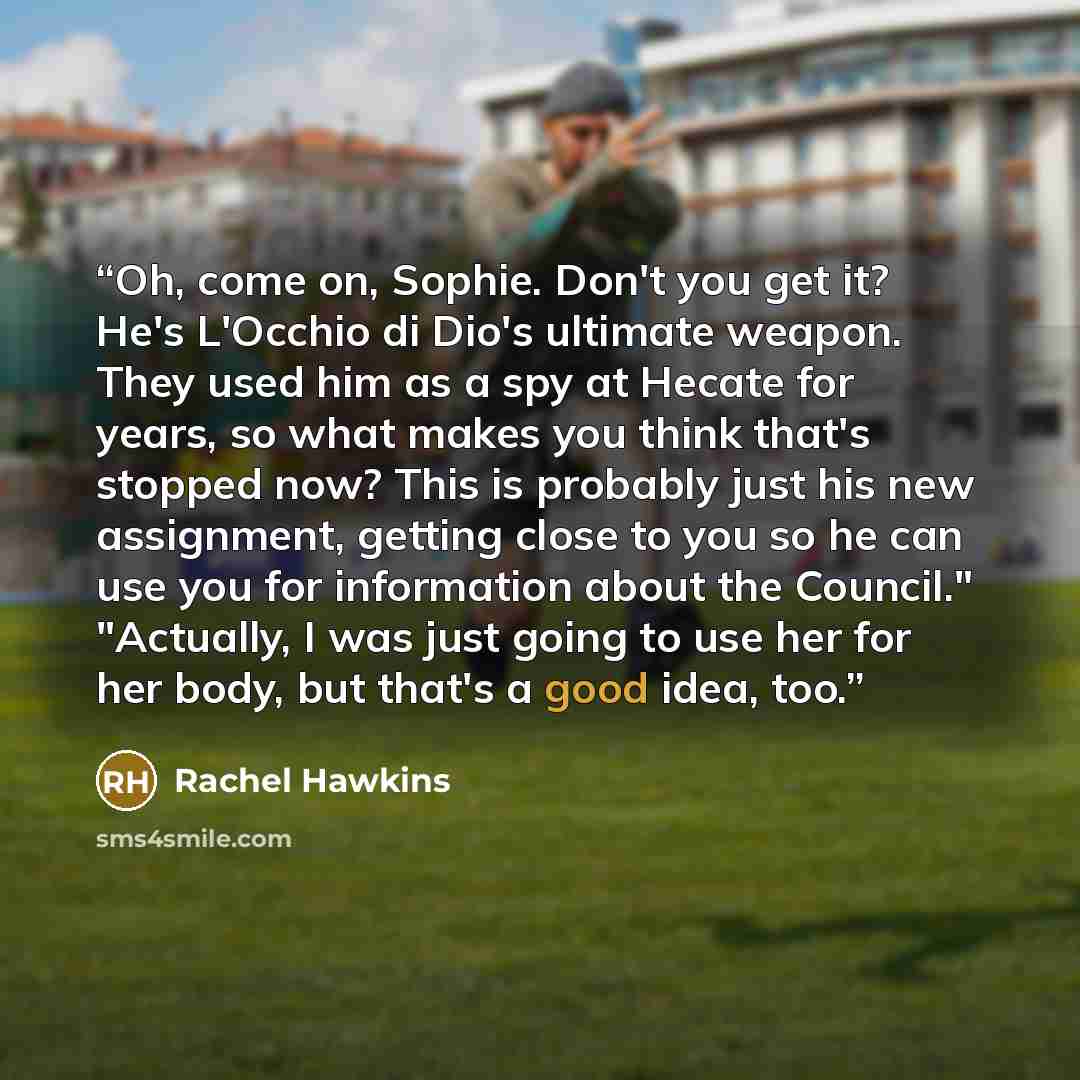 “Oh, come on, Sophie. Don't you get it? He's L'Occhio di Dio's ultimate weapon. They used him as a spy at Hecate for years, so what makes you think that's stopped now? This is probably just his new assignment, getting close to you so he can use you for information about the Council." "Actually, I…” quote by Rachel Hawkins