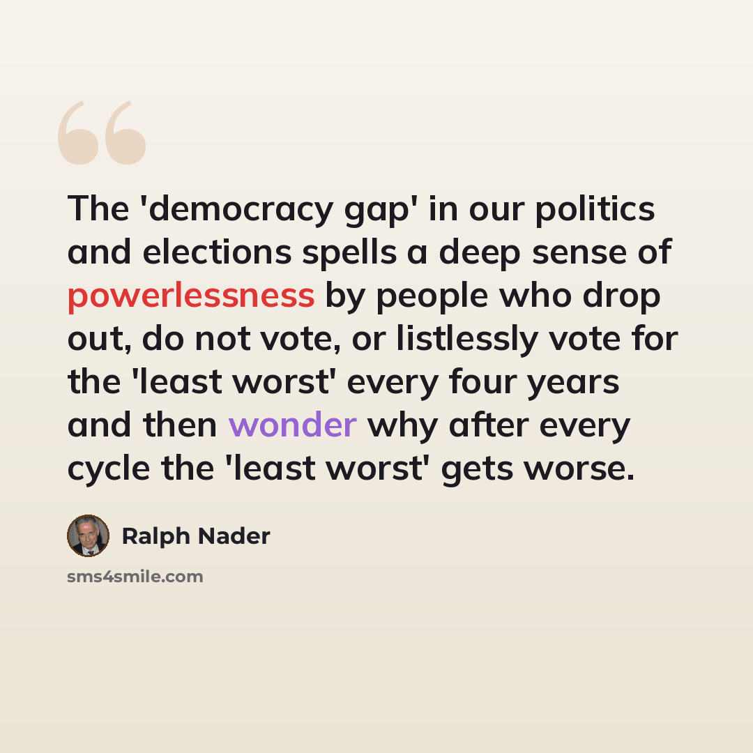 “The 'democracy gap' in our politics and elections spells a deep sense of powerlessness by people who drop out, do not vote, or listlessly vote for the 'least worst' every four years and then wonder why after every cycle the 'least worst' gets worse.” quote by Ralph Nader