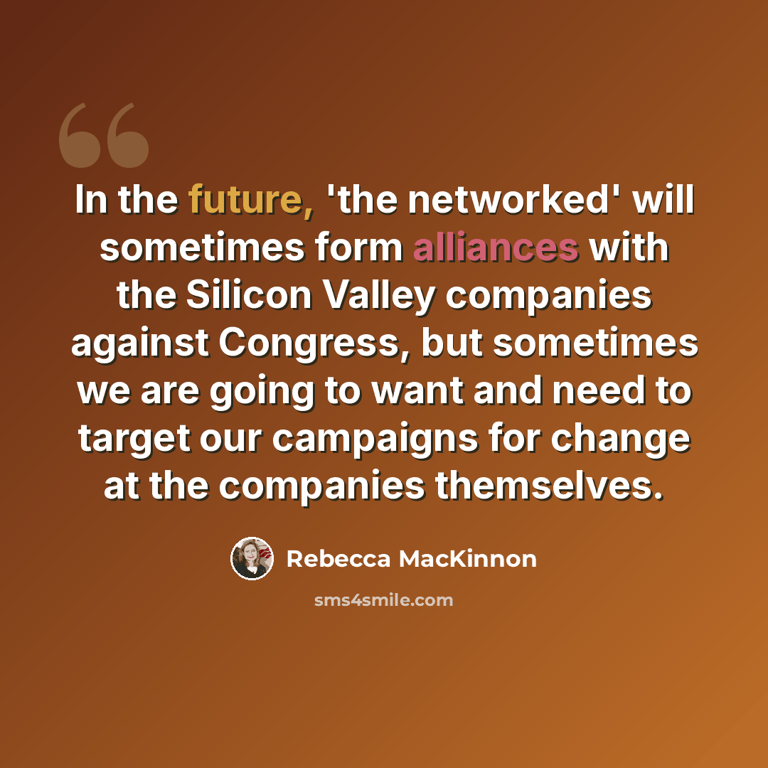 “In the future, 'the networked' will sometimes form alliances with the Silicon Valley companies against Congress, but sometimes we are going to want and need to target our campaigns for change at the companies themselves.” quote by Rebecca MacKinnon
