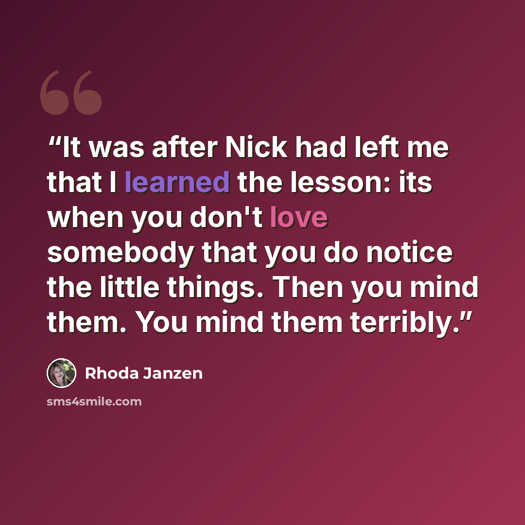 “It was after Nick had left me that I learned the lesson: its when you don't love somebody that you do notice the little things. Then you mind them. You mind them terribly.” quote by Rhoda Janzen