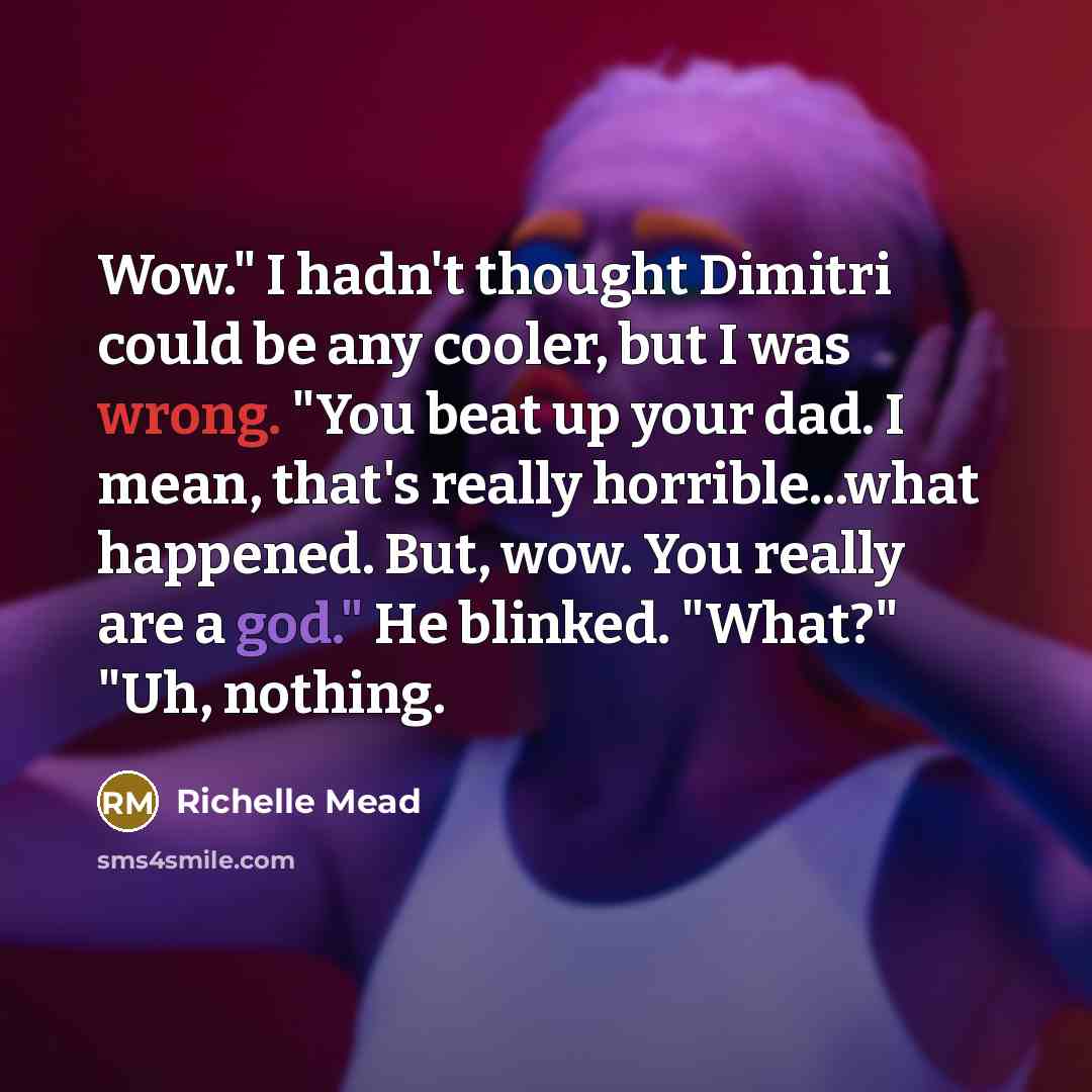 “Wow." I hadn't thought Dimitri could be any cooler, but I was wrong. "You beat up your dad. I mean, that's really horrible...what happened. But, wow. You really are a god." He blinked. "What?" "Uh, nothing.” quote by Richelle Mead