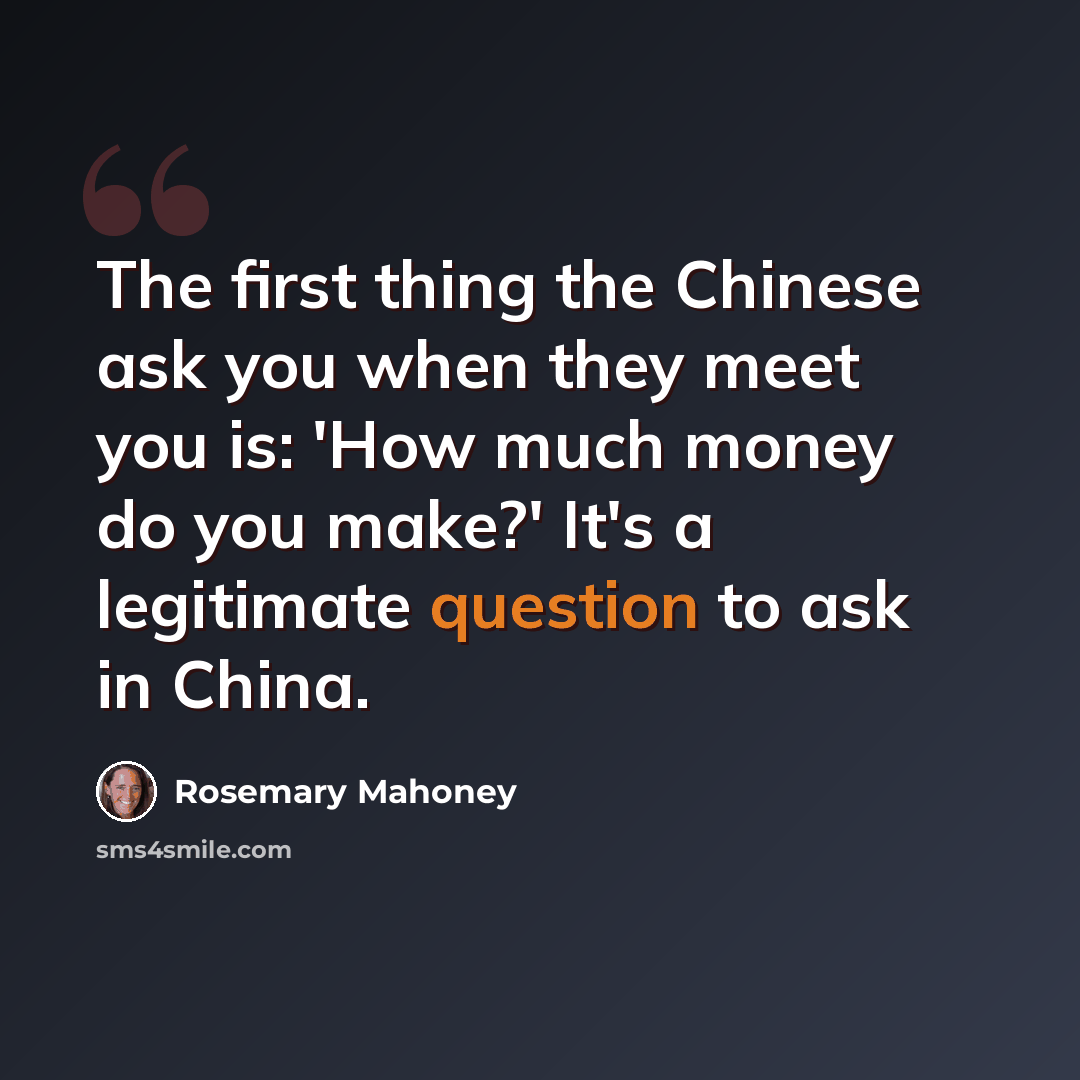 “The first thing the Chinese ask you when they meet you is: 'How much money do you make?' It's a legitimate question to ask in China.” quote by Rosemary Mahoney