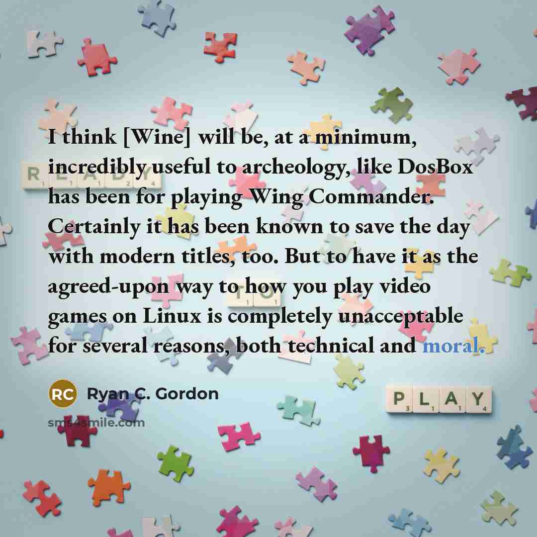 “I think [Wine] will be, at a minimum, incredibly useful to archeology, like DosBox has been for playing Wing Commander. Certainly it has been known to save the day with modern titles, too. But to have it as the agreed-upon way to how you play video games on Linux is completely unacceptable for…” quote by Ryan C. Gordon