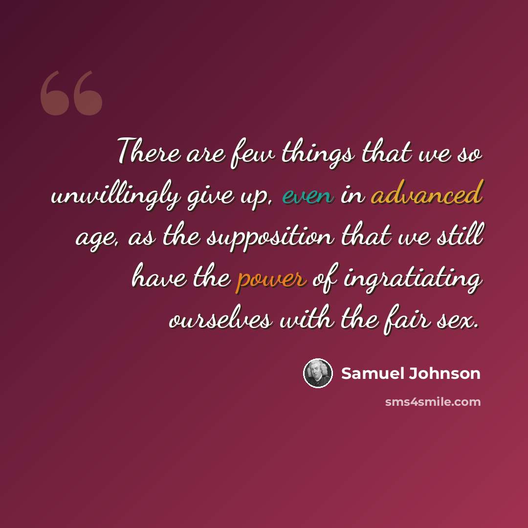 “There are few things that we so unwillingly give up, even in advanced age, as the supposition that we still have the power of ingratiating ourselves with the fair sex.” quote by Samuel Johnson