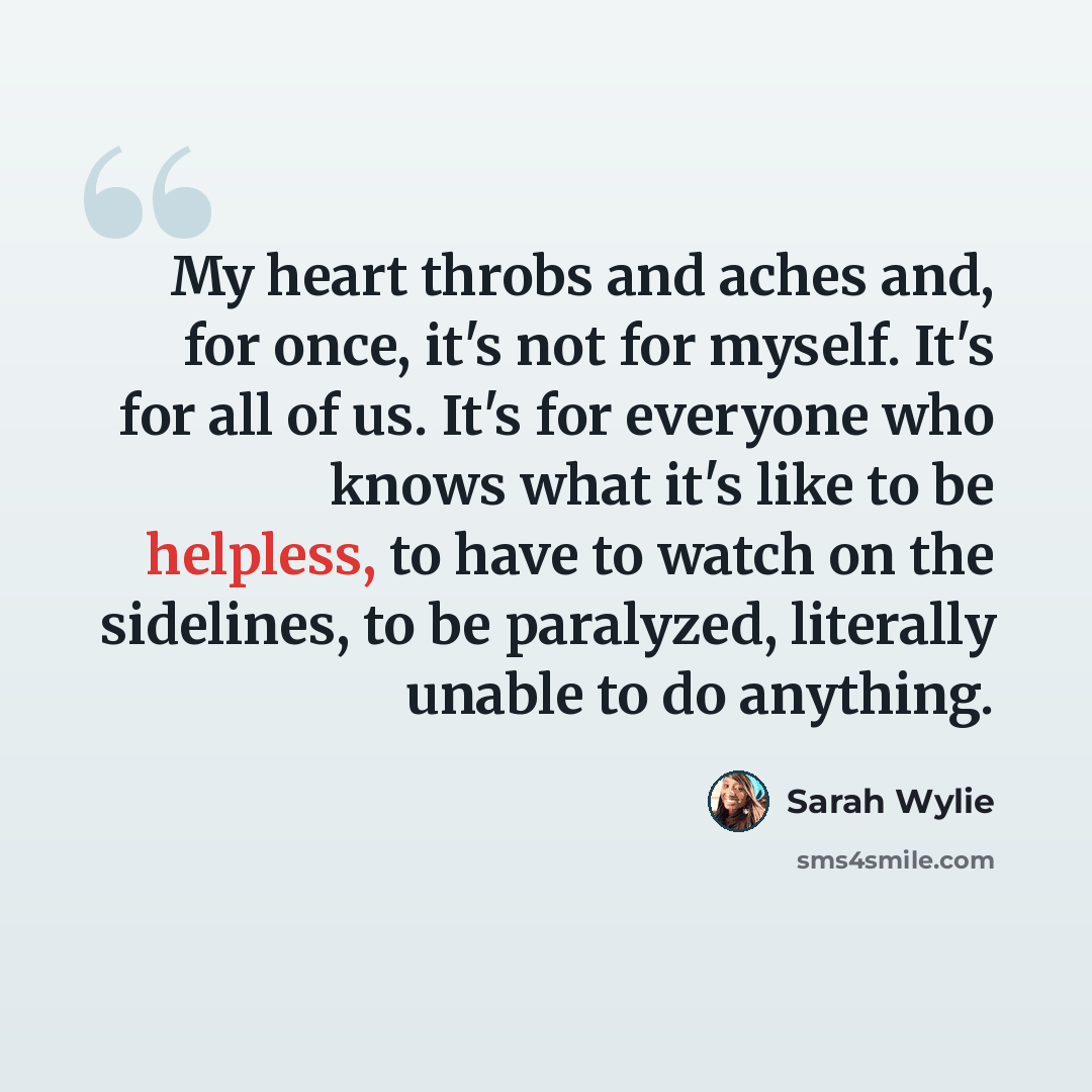 “My heart throbs and aches and, for once, it's not for myself. It's for all of us. It's for everyone who knows what it's like to be helpless, to have to watch on the sidelines, to be paralyzed, literally unable to do anything.” quote by Sarah Wylie