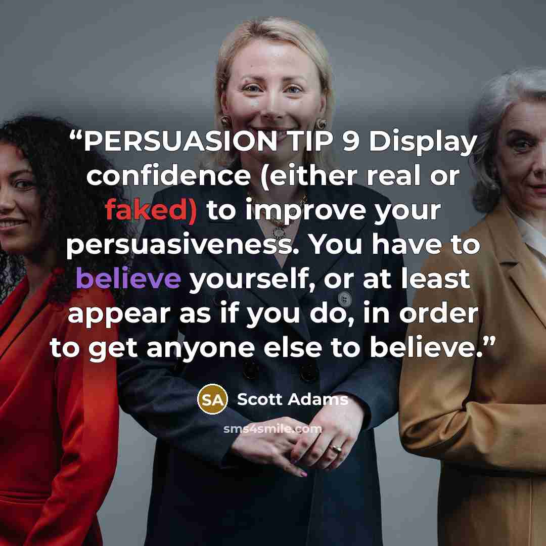 “PERSUASION TIP 9 Display confidence (either real or faked) to improve your persuasiveness. You have to believe yourself, or at least appear as if you do, in order to get anyone else to believe.” quote by Scott Adams