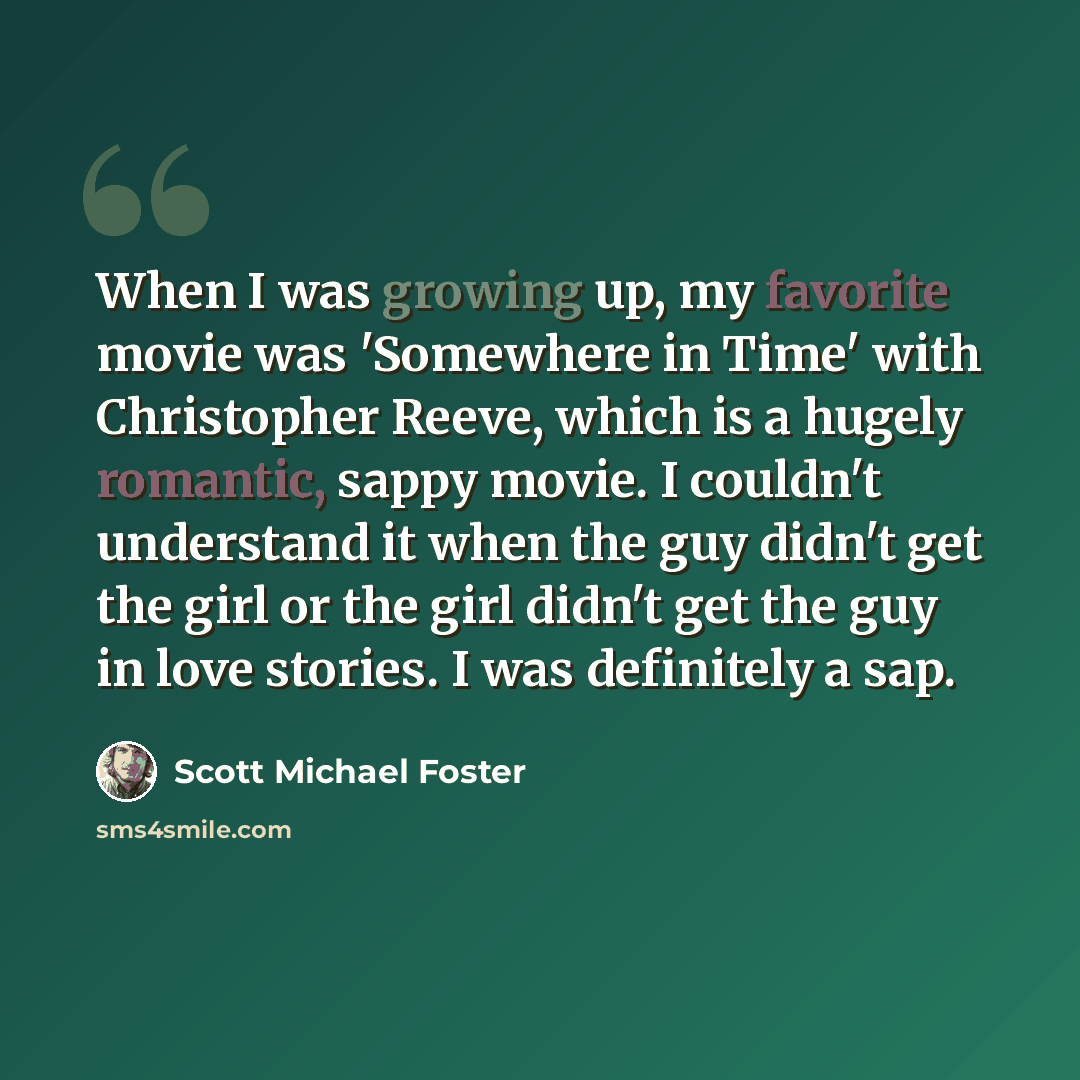 “When I was growing up, my favorite movie was 'Somewhere in Time' with Christopher Reeve, which is a hugely romantic, sappy movie. I couldn't understand it when the guy didn't get the girl or the girl didn't get the guy in love stories. I was definitely a sap.” quote by Scott Michael Foster