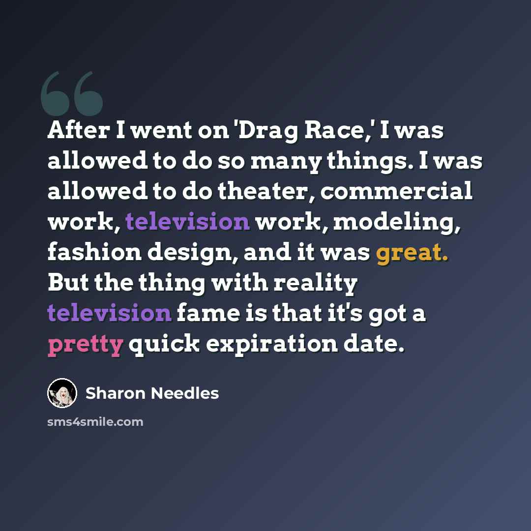 “After I went on 'Drag Race,' I was allowed to do so many things. I was allowed to do theater, commercial work, television work, modeling, fashion design, and it was great. But the thing with reality television fame is that it's got a pretty quick expiration date.” quote by Sharon Needles