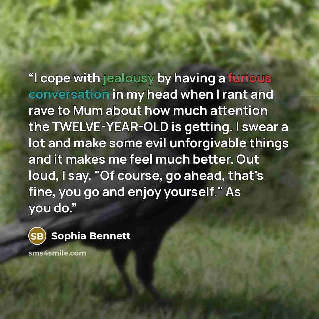 “I cope with jealousy by having a furious conversation in my head when I rant and rave to Mum about how much attention the TWELVE-YEAR-OLD is getting. I swear a lot and make some evil unforgivable things and it makes me feel much better. Out loud, I say, "Of course, go ahead, that's fine, you go…” quote by Sophia Bennett