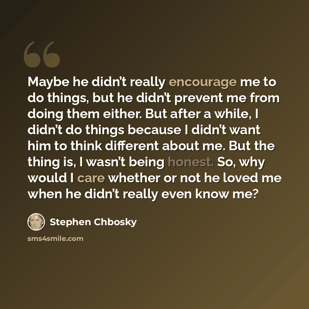 “Maybe he didn’t really encourage me to do things, but he didn’t prevent me from doing them either. But after a while, I didn’t do things because I didn’t want him to think different about me. But the thing is, I wasn’t being honest. So, why would I care whether or not he loved me when he didn’t…” quote by Stephen Chbosky
