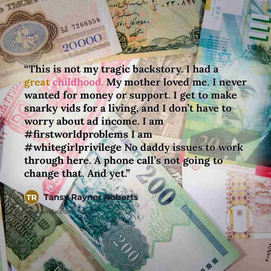 “This is not my tragic backstory. I had a great childhood. My mother loved me. I never wanted for money or support. I get to make snarky vids for a living, and I don’t have to worry about ad income. I am #firstworldproblems I am #whitegirlprivilege No daddy issues to work through here. A phone…” quote by Tansy Rayner Roberts