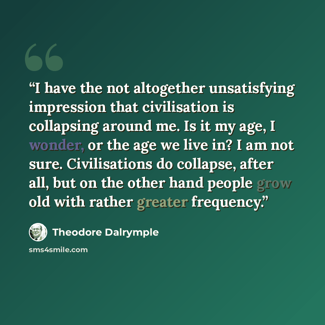 “I have the not altogether unsatisfying impression that civilisation is collapsing around me. Is it my age, I wonder, or the age we live in? I am not sure. Civilisations do collapse, after all, but on the other hand people grow old with rather greater frequency.” quote by Theodore Dalrymple