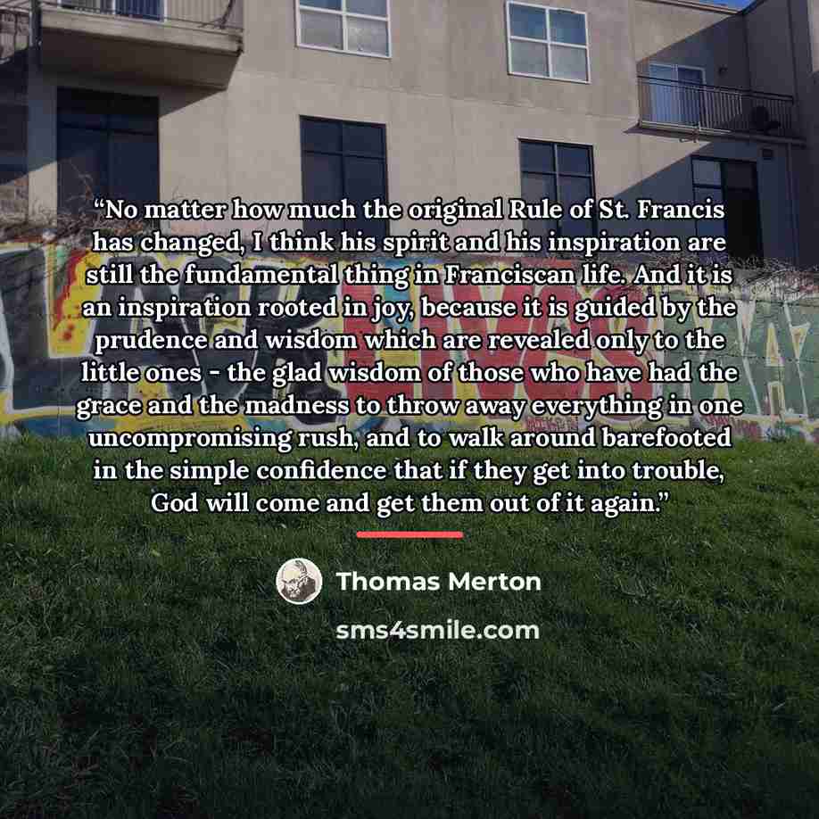 “No matter how much the original Rule of St. Francis has changed, I think his spirit and his inspiration are still the fundamental thing in Franciscan life. And it is an inspiration rooted in joy, because it is guided by the prudence and wisdom which are revealed only to the little ones - the glad…” quote by Thomas Merton