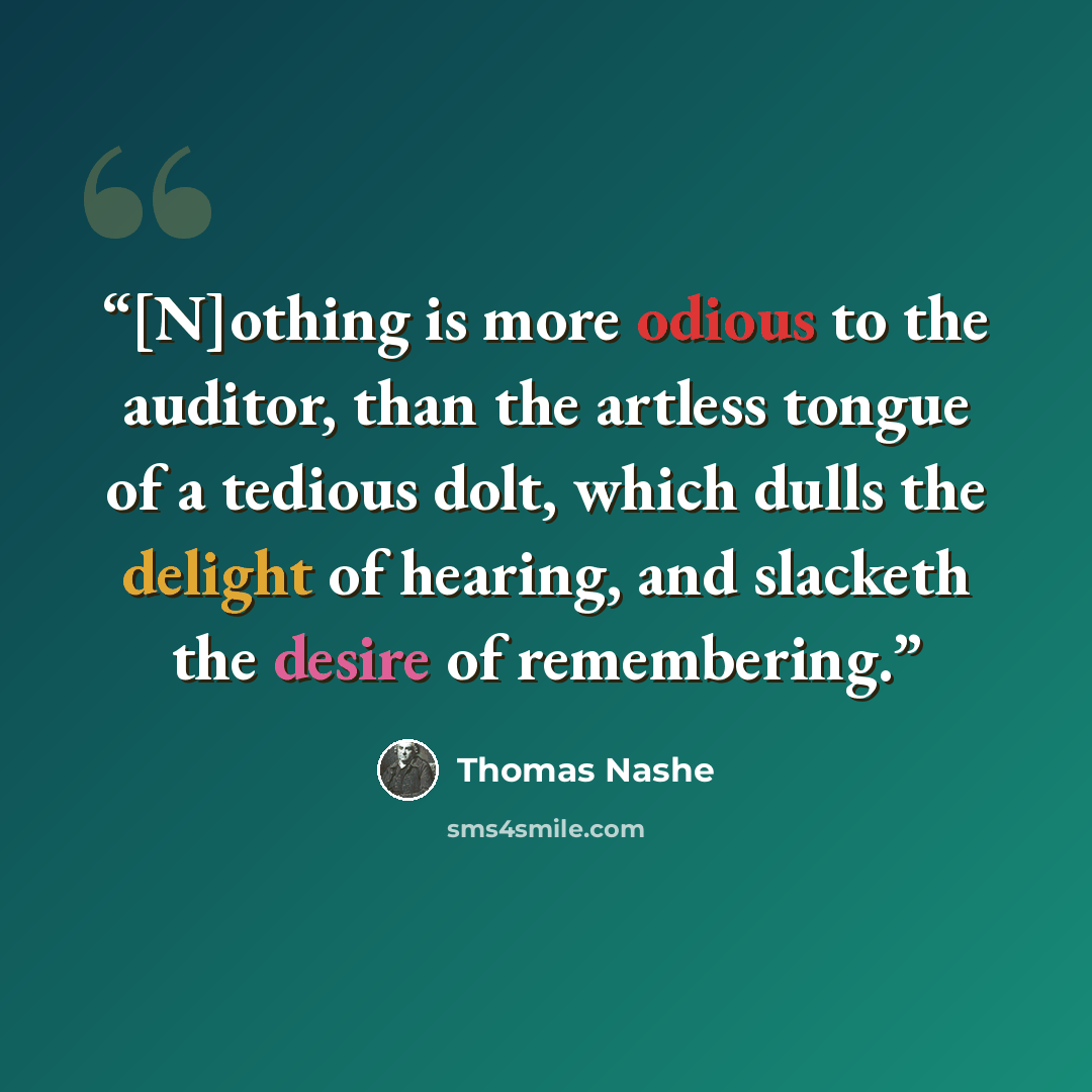 “[N]othing is more odious to the auditor, than the artless tongue of a tedious dolt, which dulls the delight of hearing, and slacketh the desire of remembering.” quote by Thomas Nashe