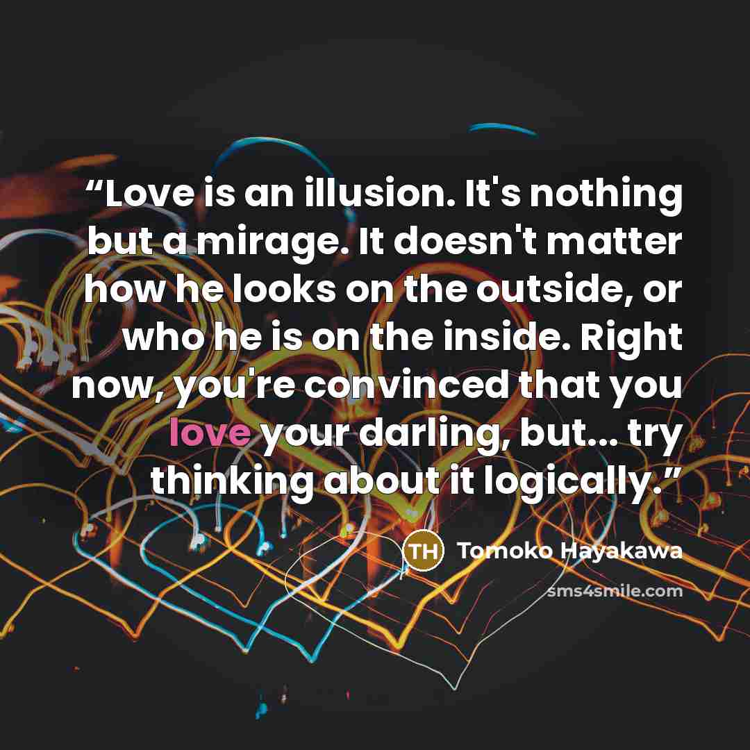 “Love is an illusion. It's nothing but a mirage. It doesn't matter how he looks on the outside, or who he is on the inside. Right now, you're convinced that you love your darling, but... try thinking about it logically.” quote by Tomoko Hayakawa