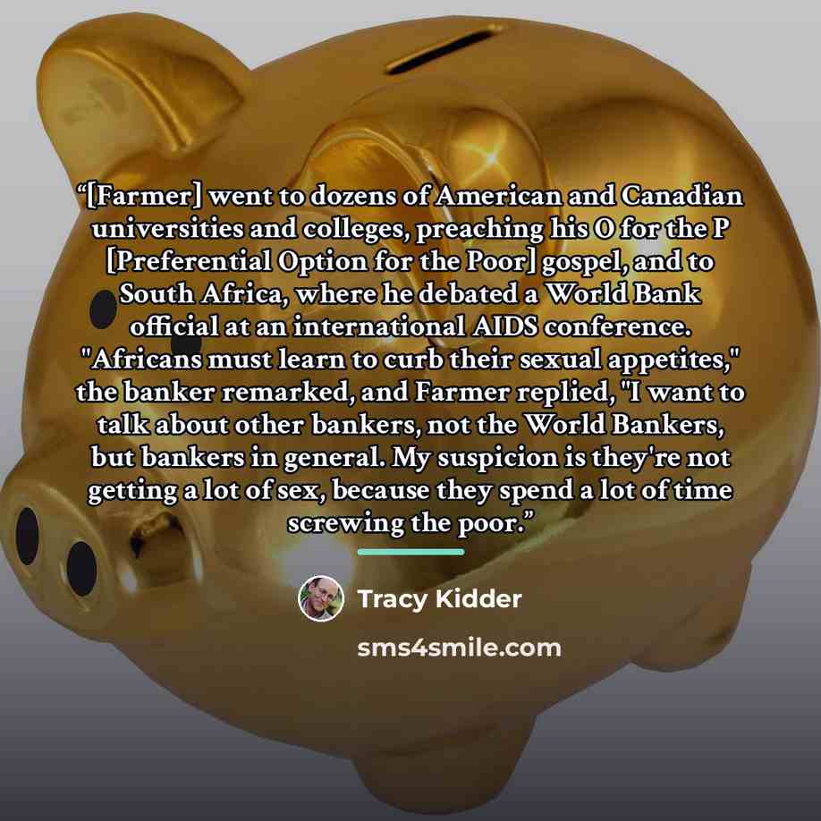 “[Farmer] went to dozens of American and Canadian universities and colleges, preaching his O for the P [Preferential Option for the Poor] gospel, and to South Africa, where he debated a World Bank official at an international AIDS conference. "Africans must learn to curb their sexual appetites,"…” quote by Tracy Kidder