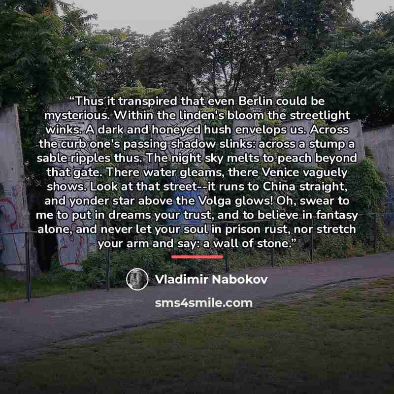 “Thus it transpired that even Berlin could be mysterious. Within the linden's bloom the streetlight winks. A dark and honeyed hush envelops us. Across the curb one's passing shadow slinks: across a stump a sable ripples thus. The night sky melts to peach beyond that gate. There water gleams, there…” quote by Vladimir Nabokov