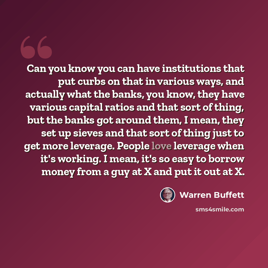 “Can you know you can have institutions that put curbs on that in various ways, and actually what the banks, you know, they have various capital ratios and that sort of thing, but the banks got around them, I mean, they set up sieves and that sort of thing just to get more leverage. People love…” quote by Warren Buffett