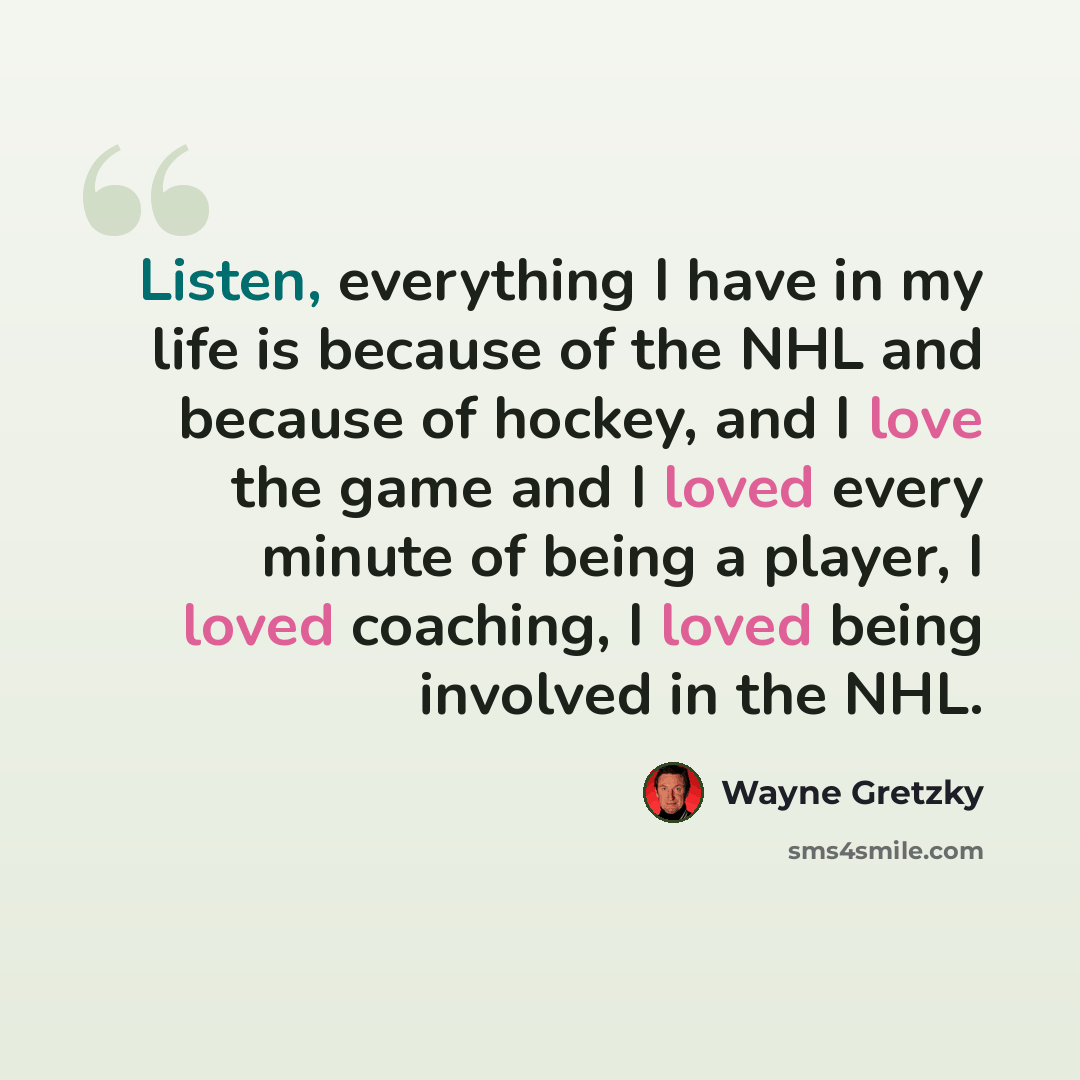 “Listen, everything I have in my life is because of the NHL and because of hockey, and I love the game and I loved every minute of being a player, I loved coaching, I loved being involved in the NHL.” quote by Wayne Gretzky