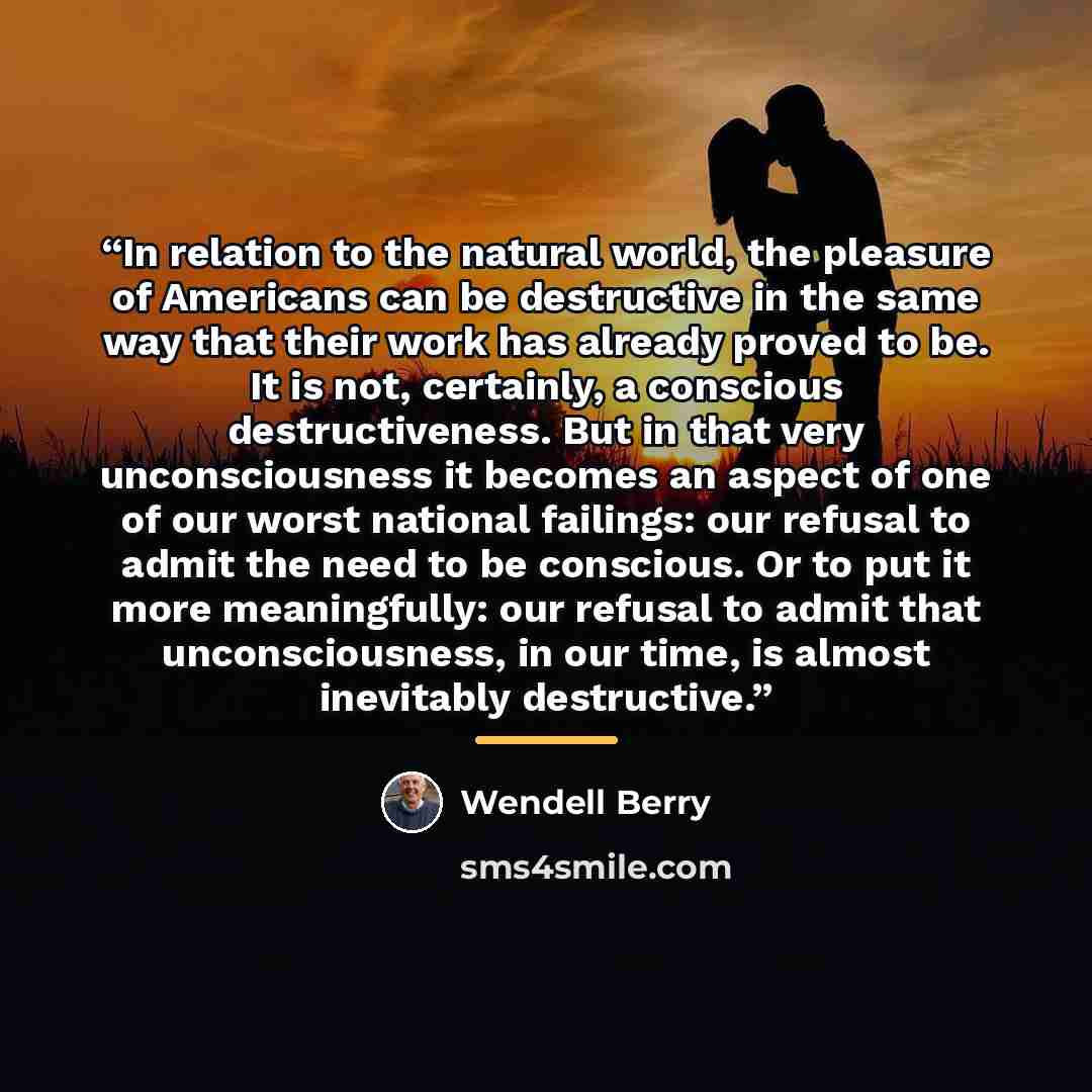 “In relation to the natural world, the pleasure of Americans can be destructive in the same way that their work has already proved to be. It is not, certainly, a conscious destructiveness. But in that very unconsciousness it becomes an aspect of one of our worst national failings: our refusal to…” quote by Wendell Berry