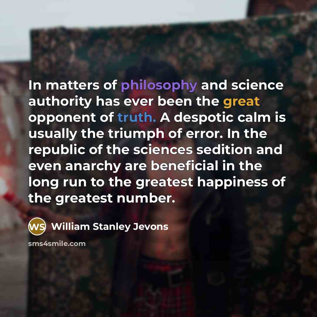 “In matters of philosophy and science authority has ever been the great opponent of truth. A despotic calm is usually the triumph of error. In the republic of the sciences sedition and even anarchy are beneficial in the long run to the greatest happiness of the greatest number.” quote by William Stanley Jevons