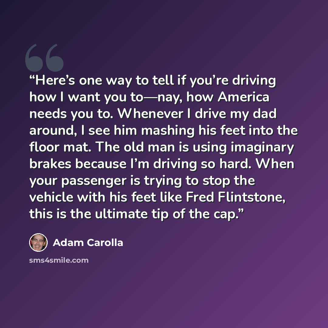 “Here’s one way to tell if you’re driving how I want you to—nay, how America needs you to. Whenever I drive my dad around, I see him mashing his feet into the floor mat. The old man is using imaginary brakes because I’m driving so hard. When your passenger is trying to stop the vehicle with his…” quote by Adam Carolla