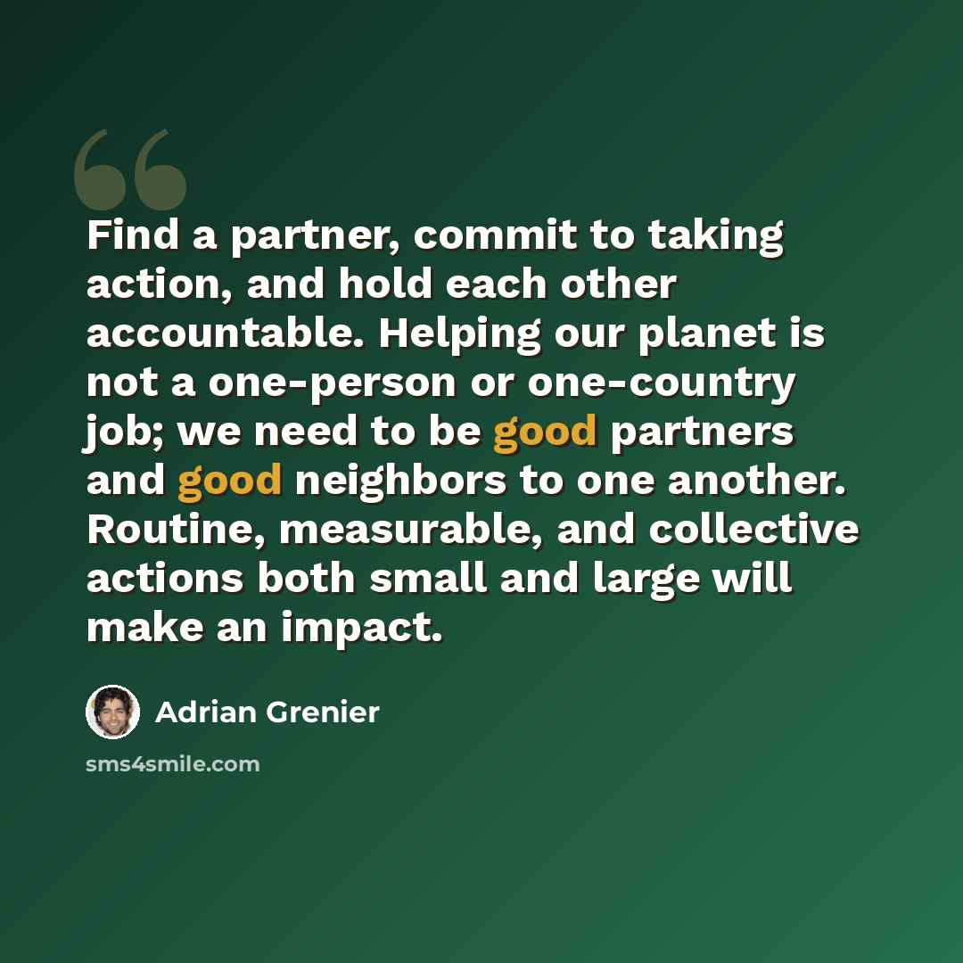 “Find a partner, commit to taking action, and hold each other accountable. Helping our planet is not a one-person or one-country job; we need to be good partners and good neighbors to one another. Routine, measurable, and collective actions both small and large will make an impact.” quote by Adrian Grenier