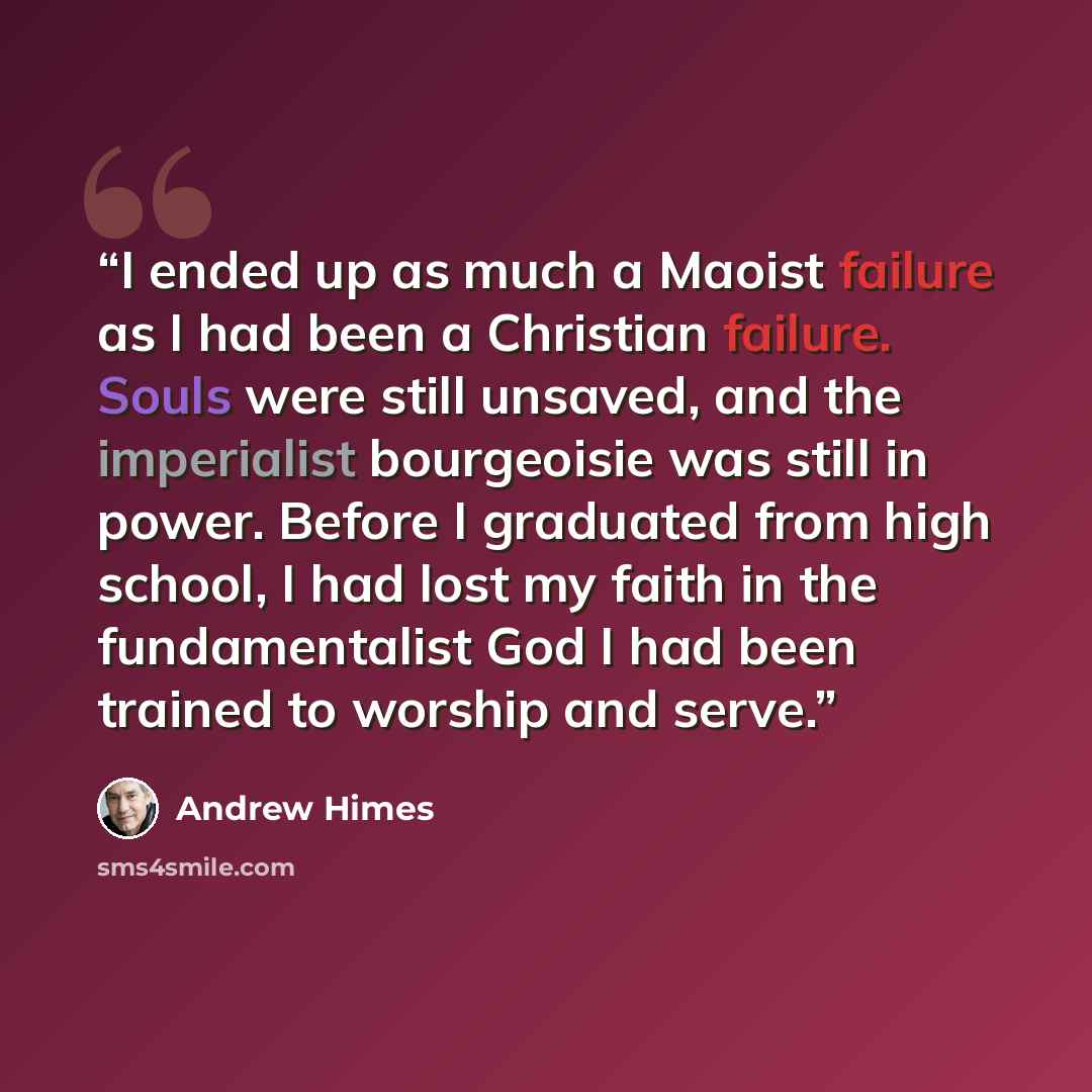 “I ended up as much a Maoist failure as I had been a Christian failure. Souls were still unsaved, and the imperialist bourgeoisie was still in power. Before I graduated from high school, I had lost my faith in the fundamentalist God I had been trained to worship and serve.” quote by Andrew Himes