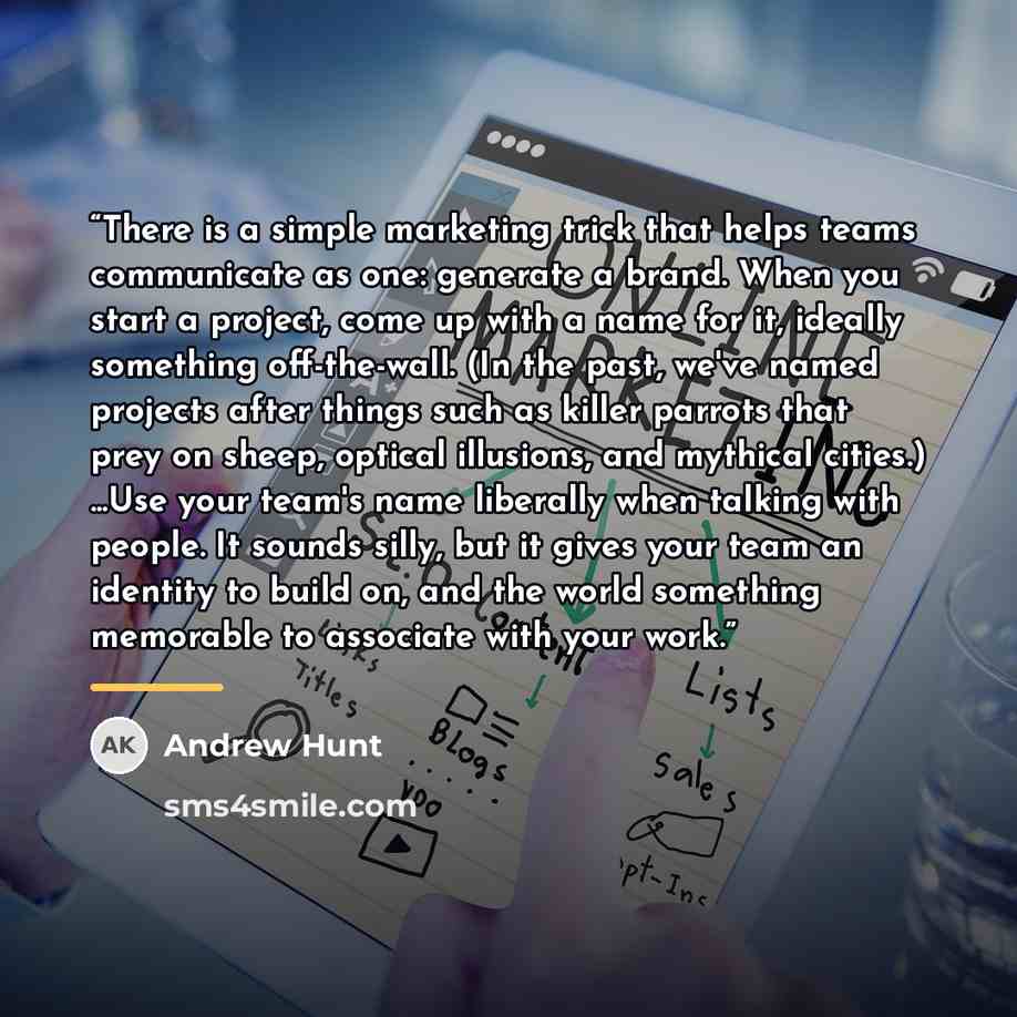 “There is a simple marketing trick that helps teams communicate as one: generate a brand. When you start a project, come up with a name for it, ideally something off-the-wall. (In the past, we've named projects after things such as killer parrots that prey on sheep, optical illusions, and mythical…” quote by Andrew Hunt