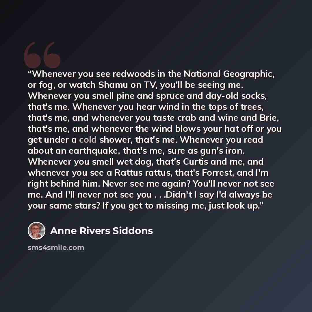 “Whenever you see redwoods in the National Geographic, or fog, or watch Shamu on TV, you'll be seeing me. Whenever you smell pine and spruce and day-old socks, that's me. Whenever you hear wind in the tops of trees, that's me, and whenever you taste crab and wine and Brie, that's me, and whenever…” quote by Anne Rivers Siddons