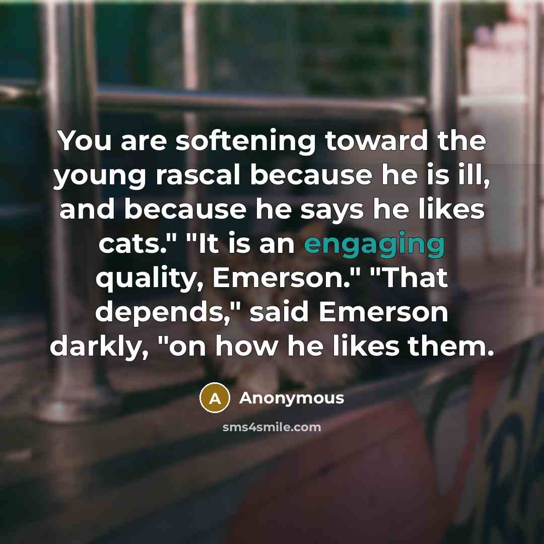 “You are softening toward the young rascal because he is ill, and because he says he likes cats." "It is an engaging quality, Emerson." "That depends," said Emerson darkly, "on how he likes them.” quote by Anonymous