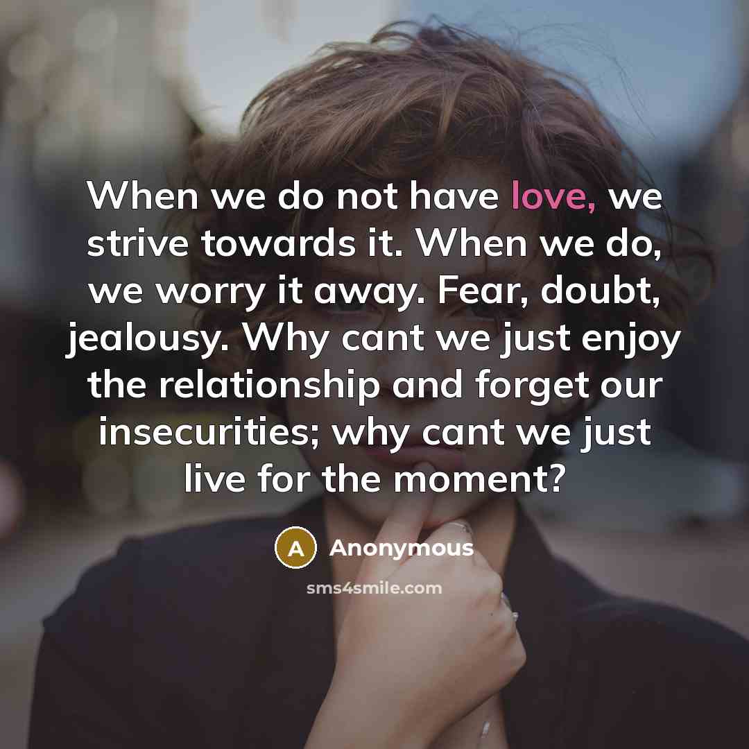 “When we do not have love, we strive towards it. When we do, we worry it away. Fear, doubt, jealousy. Why cant we just enjoy the relationship and forget our insecurities; why cant we just live for the moment?” quote by Anonymous