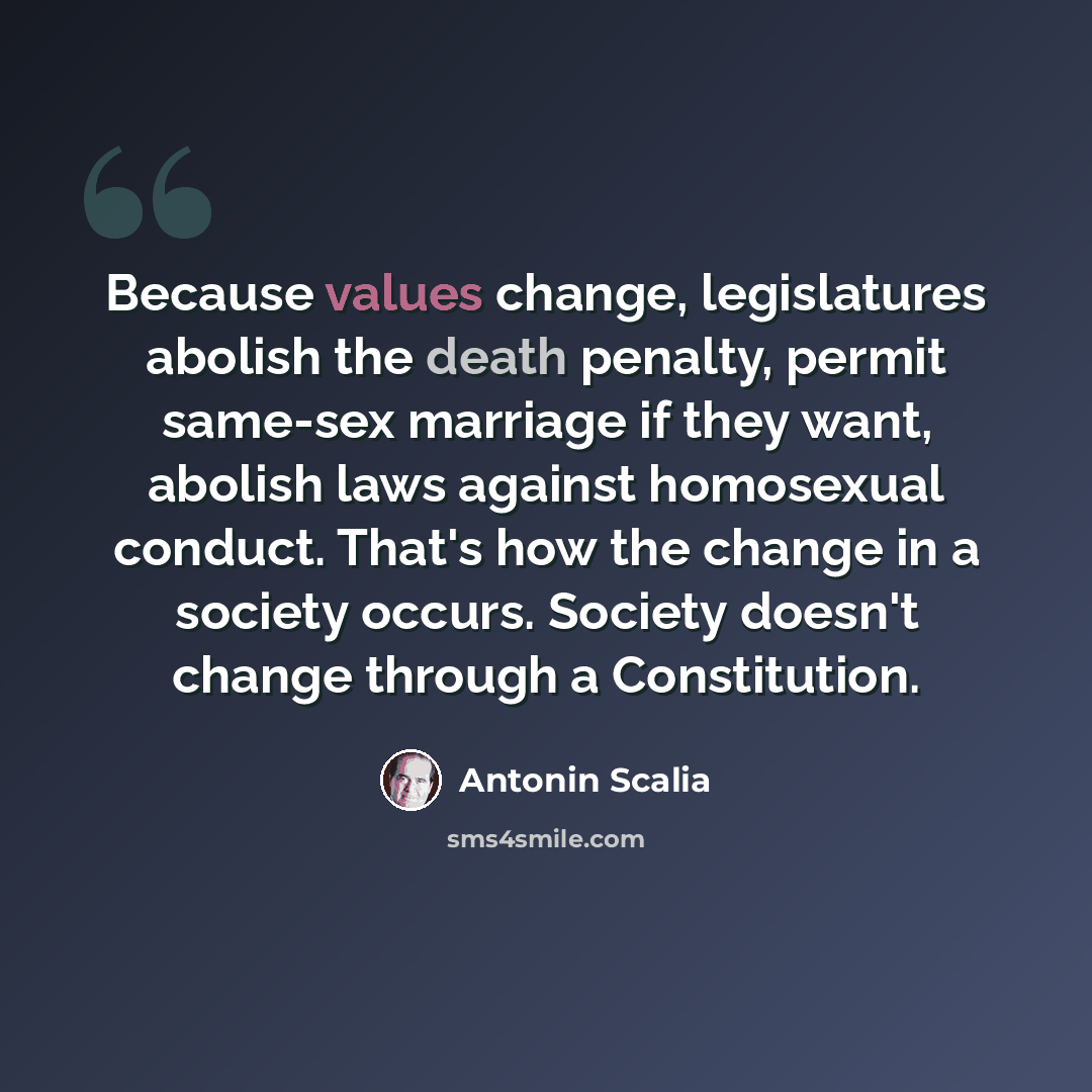 “Because values change, legislatures abolish the death penalty, permit same-sex marriage if they want, abolish laws against homosexual conduct. That's how the change in a society occurs. Society doesn't change through a Constitution.” quote by Antonin Scalia