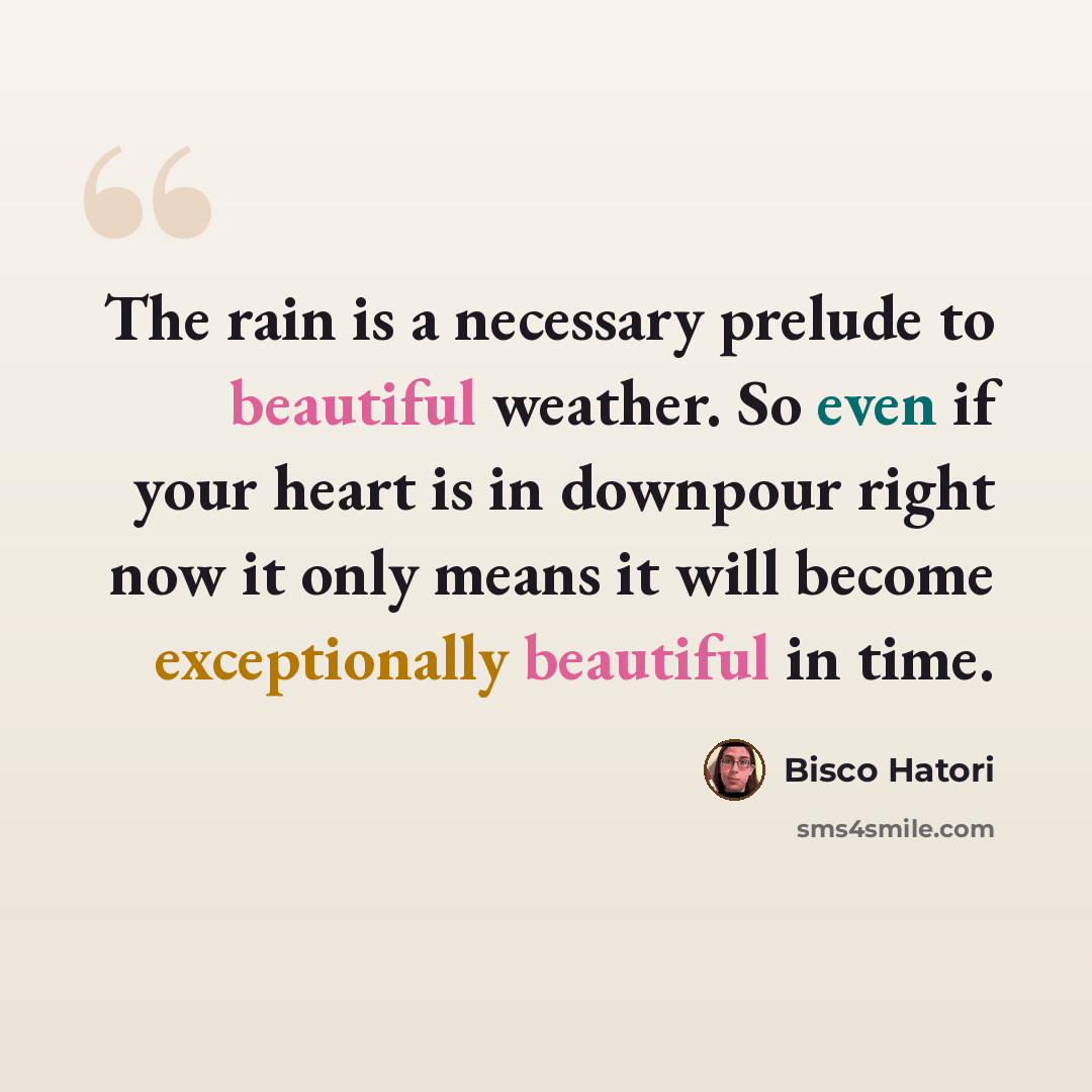 “The rain is a necessary prelude to beautiful weather. So even if your heart is in downpour right now it only means it will become exceptionally beautiful in time.” quote by Bisco Hatori