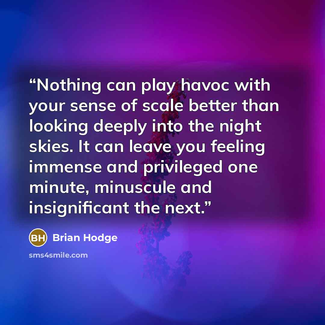 “Nothing can play havoc with your sense of scale better than looking deeply into the night skies. It can leave you feeling immense and privileged one minute, minuscule and insignificant the next.” quote by Brian Hodge