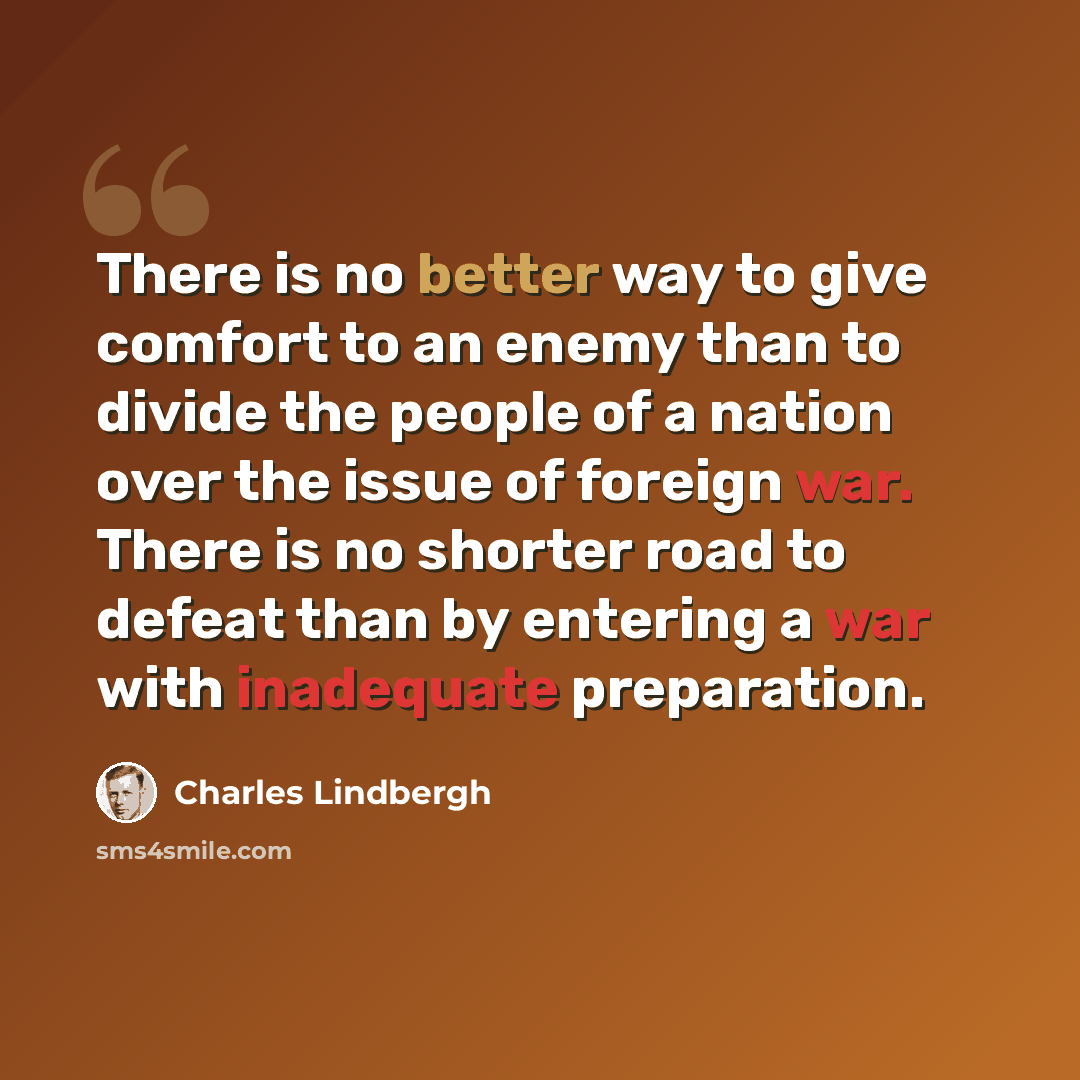 “There is no better way to give comfort to an enemy than to divide the people of a nation over the issue of foreign war. There is no shorter road to defeat than by entering a war with inadequate preparation.” quote by Charles Lindbergh