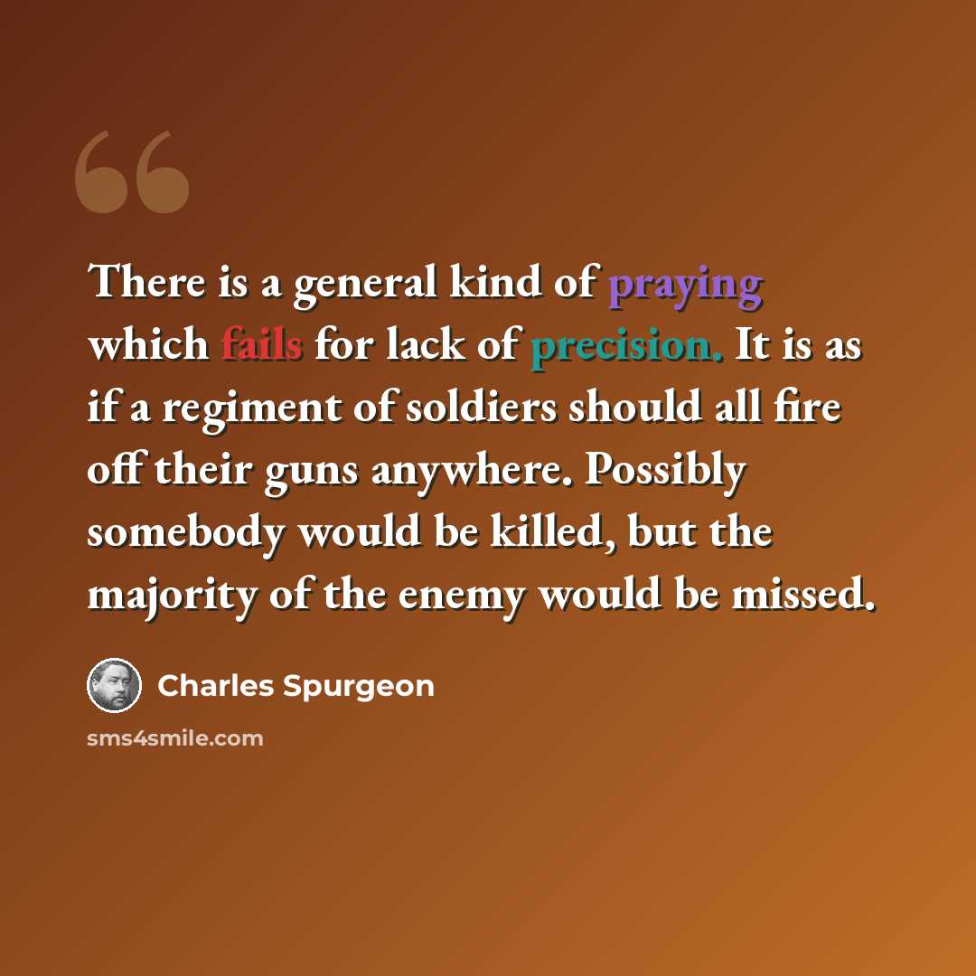 “There is a general kind of praying which fails for lack of precision. It is as if a regiment of soldiers should all fire off their guns anywhere. Possibly somebody would be killed, but the majority of the enemy would be missed.” quote by Charles Spurgeon