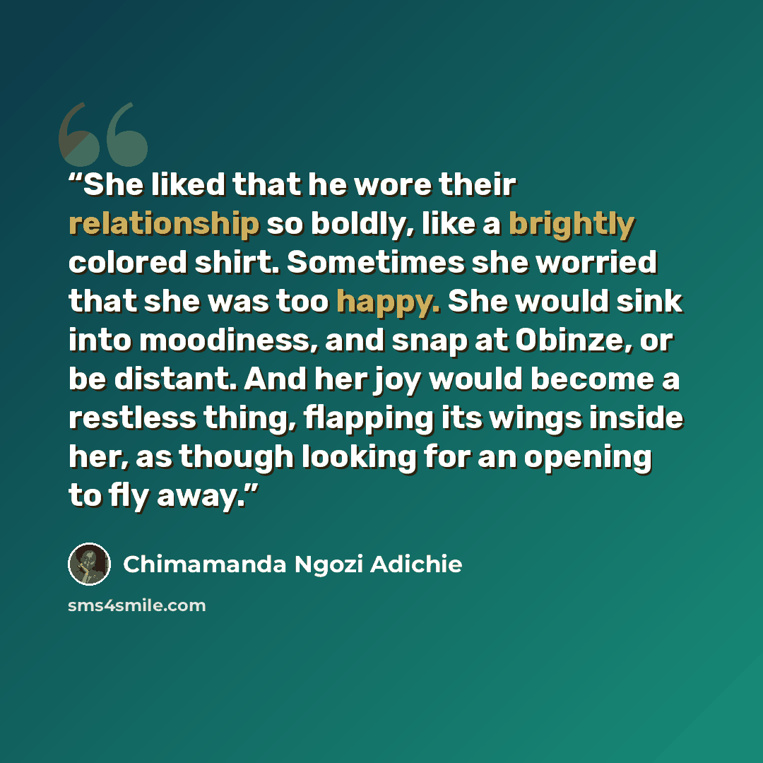 “She liked that he wore their relationship so boldly, like a brightly colored shirt. Sometimes she worried that she was too happy. She would sink into moodiness, and snap at Obinze, or be distant. And her joy would become a restless thing, flapping its wings inside her, as though looking for an…” quote by Chimamanda Ngozi Adichie