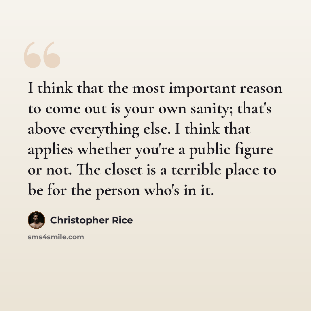“I think that the most important reason to come out is your own sanity; that's above everything else. I think that applies whether you're a public figure or not. The closet is a terrible place to be for the person who's in it.” quote by Christopher Rice