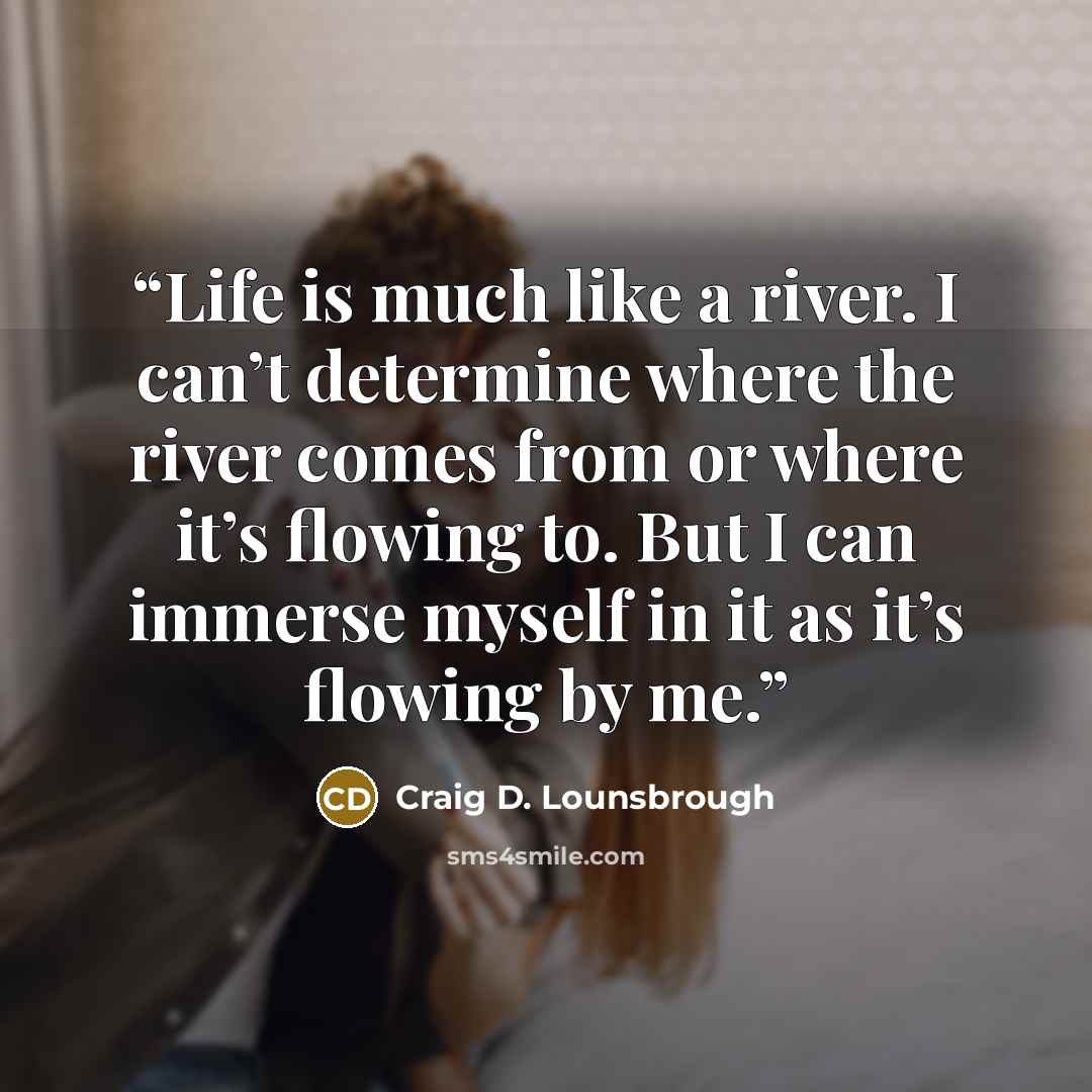 “Life is much like a river. I can’t determine where the river comes from or where it’s flowing to. But I can immerse myself in it as it’s flowing by me.” quote by Craig D. Lounsbrough