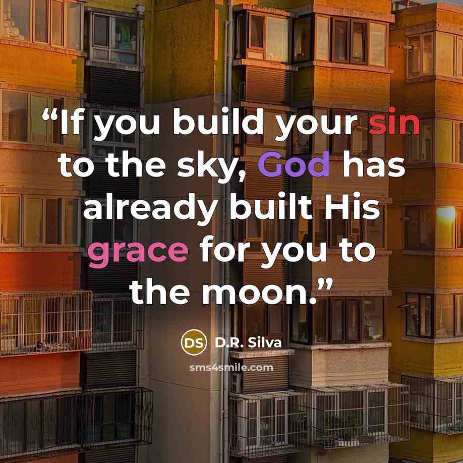 “If you build your sin to the sky, God has already built His grace for you to the moon.” quote by D.R. Silva