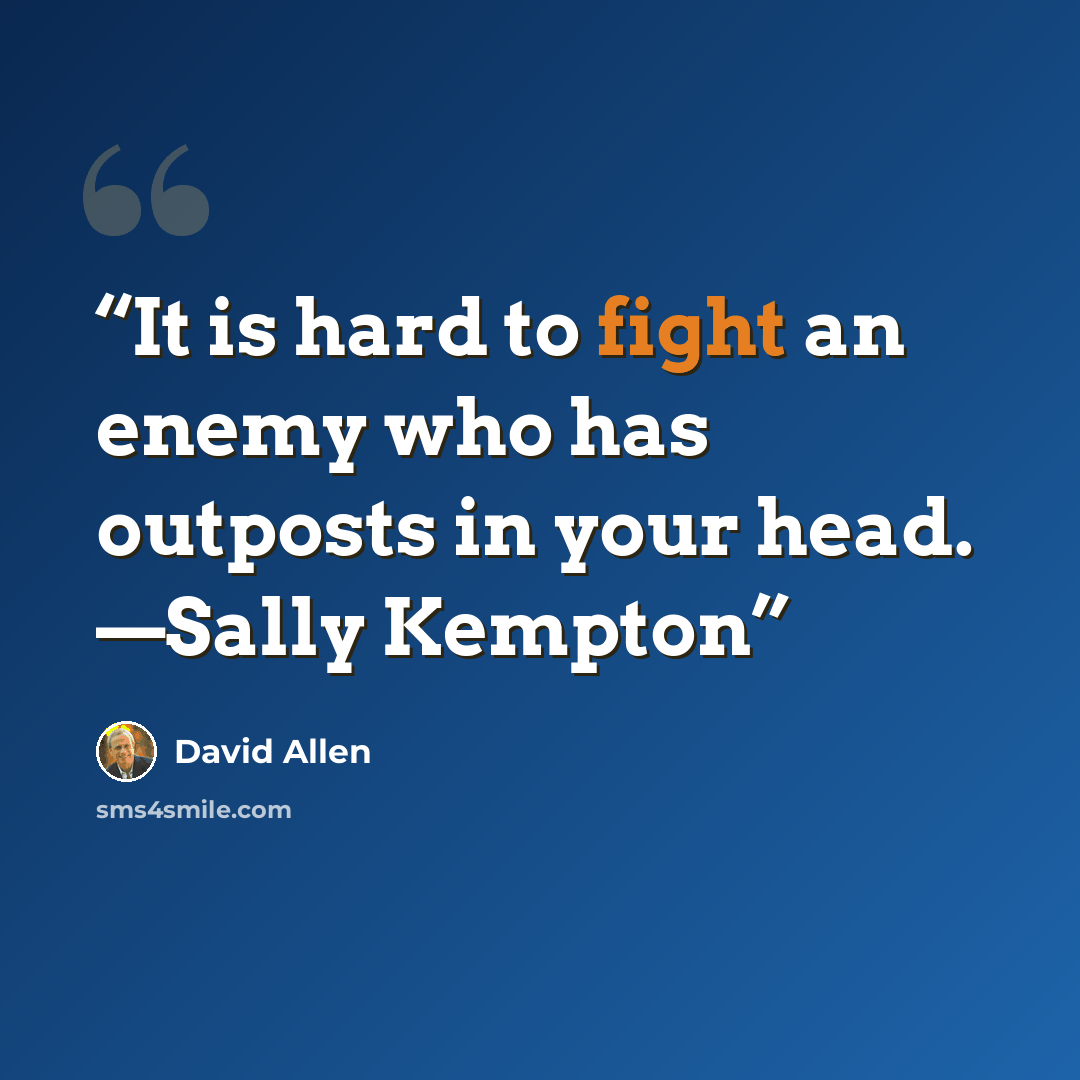 “It is hard to fight an enemy who has outposts in your head. —Sally Kempton” quote by David Allen
