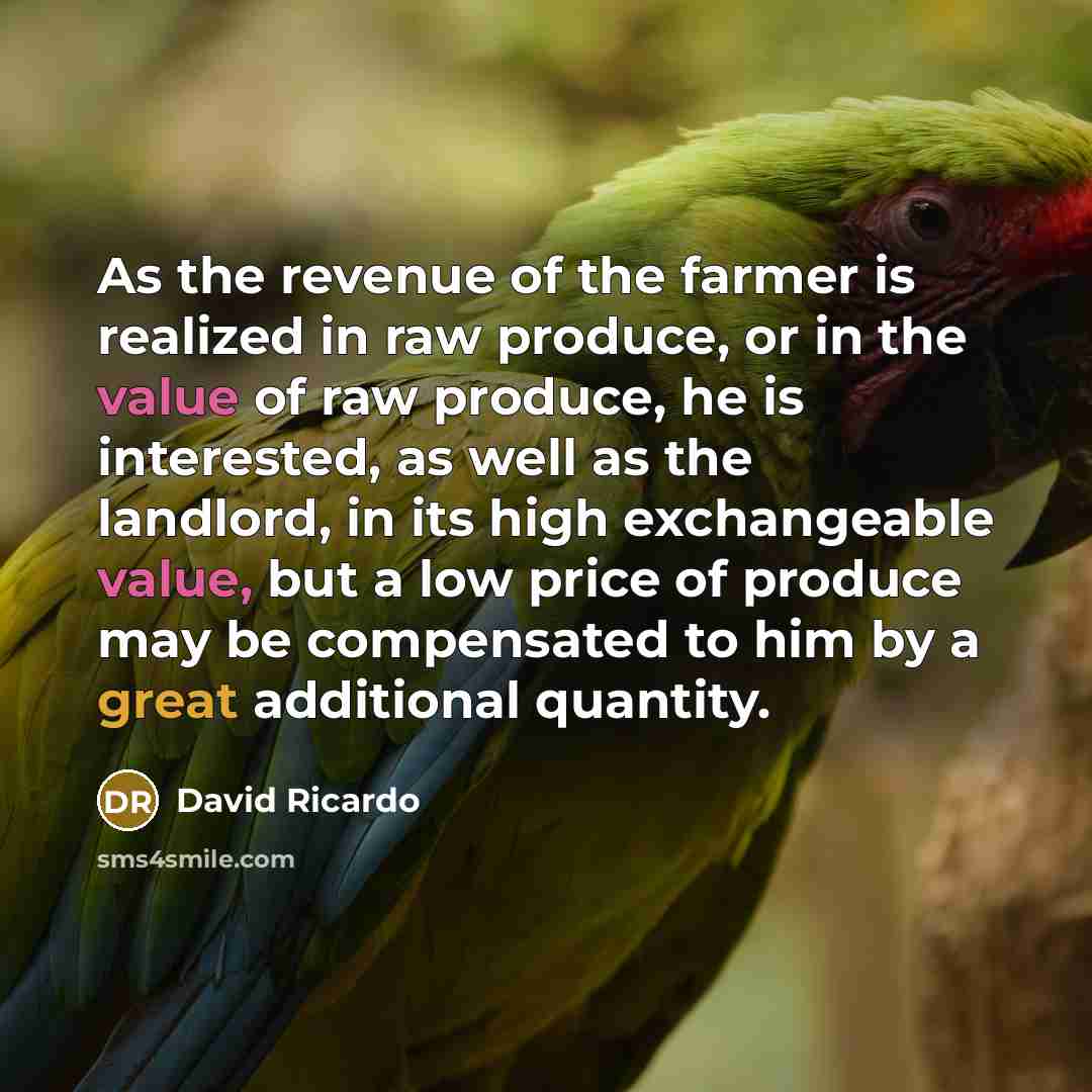 “As the revenue of the farmer is realized in raw produce, or in the value of raw produce, he is interested, as well as the landlord, in its high exchangeable value, but a low price of produce may be compensated to him by a great additional quantity.” quote by David Ricardo