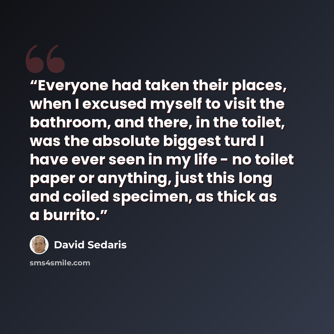“Everyone had taken their places, when I excused myself to visit the bathroom, and there, in the toilet, was the absolute biggest turd I have ever seen in my life - no toilet paper or anything, just this long and coiled specimen, as thick as a burrito.” quote by David Sedaris