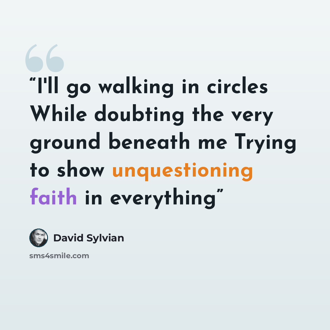 “I'll go walking in circles While doubting the very ground beneath me Trying to show unquestioning faith in everything” quote by David Sylvian