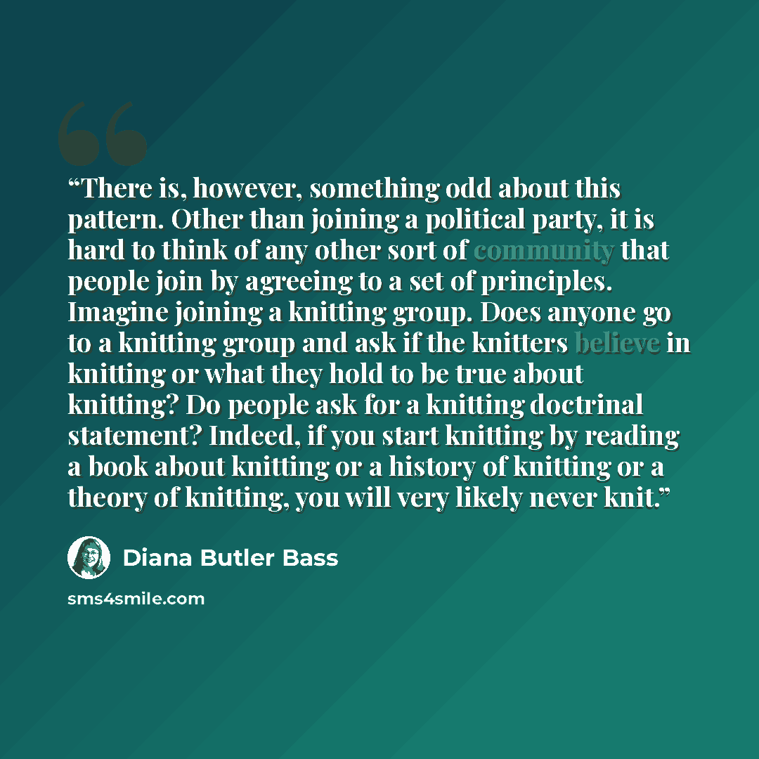 “There is, however, something odd about this pattern. Other than joining a political party, it is hard to think of any other sort of community that people join by agreeing to a set of principles. Imagine joining a knitting group. Does anyone go to a knitting group and ask if the knitters believe in…” quote by Diana Butler Bass