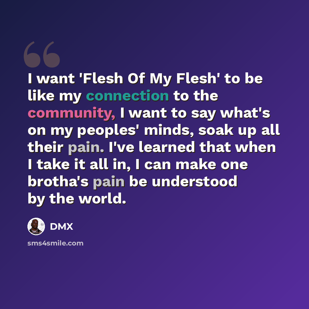 “I want 'Flesh Of My Flesh' to be like my connection to the community, I want to say what's on my peoples' minds, soak up all their pain. I've learned that when I take it all in, I can make one brotha's pain be understood by the world.” quote by DMX